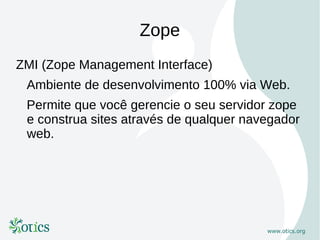 Zope
ZMI (Zope Management Interface)
 Ambiente de desenvolvimento 100% via Web.
 Permite que você gerencie o seu servidor zope
 e construa sites através de qualquer navegador
 web.
 