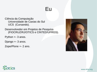 Eu
Ciência da Computação
   Universidade de Caxias do Sul
   UCS (Cursando).
Desenvolvedor em Projetos de Pesquisa
  (FIOCRUZ/RJ/OTICS e CINTED/UFRGS).
Python +- 3 anos.
Django +- 3 anos.
Zope/Plone +- 2 ano.
 