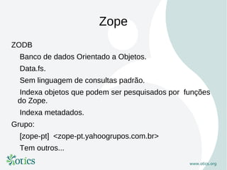 Zope
ZODB
  Banco de dados Orientado a Objetos.
  Data.fs.
  Sem linguagem de consultas padrão.
 Indexa objetos que podem ser pesquisados por funções
 do Zope.
  Indexa metadados.
Grupo:
  [zope-pt] <zope-pt.yahoogrupos.com.br>
  Tem outros...
 