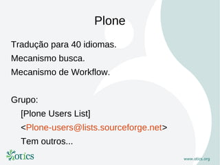 Plone
Tradução para 40 idiomas.
Mecanismo busca.
Mecanismo de Workflow.


Grupo:
  [Plone Users List]
  <Plone-users@lists.sourceforge.net>
  Tem outros...
 