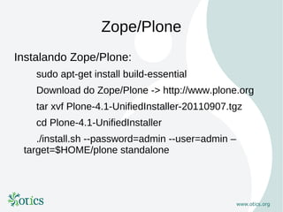 Zope/Plone
Instalando Zope/Plone:
    sudo apt-get install build-essential
    Download do Zope/Plone -> http://www.plone.org
    tar xvf Plone-4.1-UnifiedInstaller-20110907.tgz
    cd Plone-4.1-UnifiedInstaller
    ./install.sh --password=admin --user=admin –
 target=$HOME/plone standalone
 