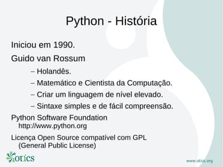 Python - História
Iniciou em 1990.
Guido van Rossum
     – Holandês.
     – Matemático e Cientista da Computação.
     – Criar um linguagem de nível elevado.
     – Sintaxe simples e de fácil compreensão.
Python Software Foundation
  http://www.python.org
Licença Open Source compatível com GPL
   (General Public License)
 