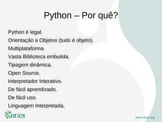 Python – Por quê?
Python é legal.
Orientação a Objetos (tudo é objeto).
Multiplataforma.
Vasta Biblioteca embutida.
Tipagem dinâmica.
Open Source.
Interpretador Interativo.
De fácil aprendizado.
De fácil uso.
Linguagem Interpretada.
 