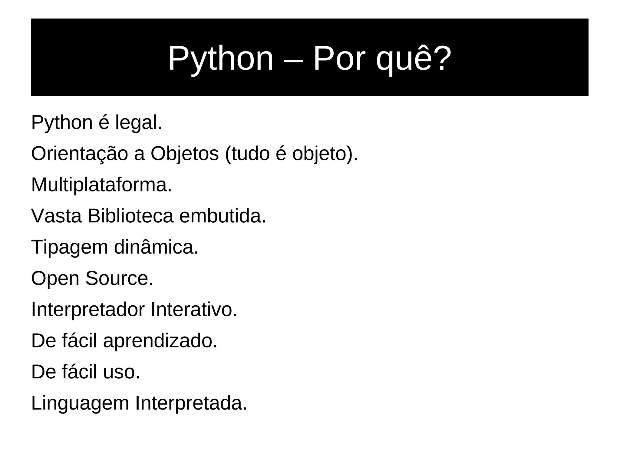 Python – Por quê?
Python é legal.
Orientação a Objetos (tudo é objeto).
Multiplataforma.
Vasta Biblioteca embutida.
Tipagem dinâmica.
Open Source.
Interpretador Interativo.
De fácil aprendizado.
De fácil uso.
Linguagem Interpretada.
 