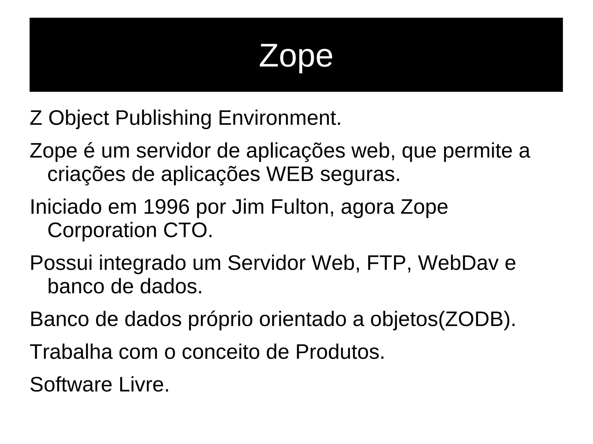Zope
Z Object Publishing Environment.
Zope é um servidor de aplicações web, que permite a
criações de aplicações WEB seguras.
Iniciado em 1996 por Jim Fulton, agora Zope
Corporation CTO.
Possui integrado um Servidor Web, FTP, WebDav e
banco de dados.
Banco de dados próprio orientado a objetos(ZODB).
Trabalha com o conceito de Produtos.
Software Livre.
 