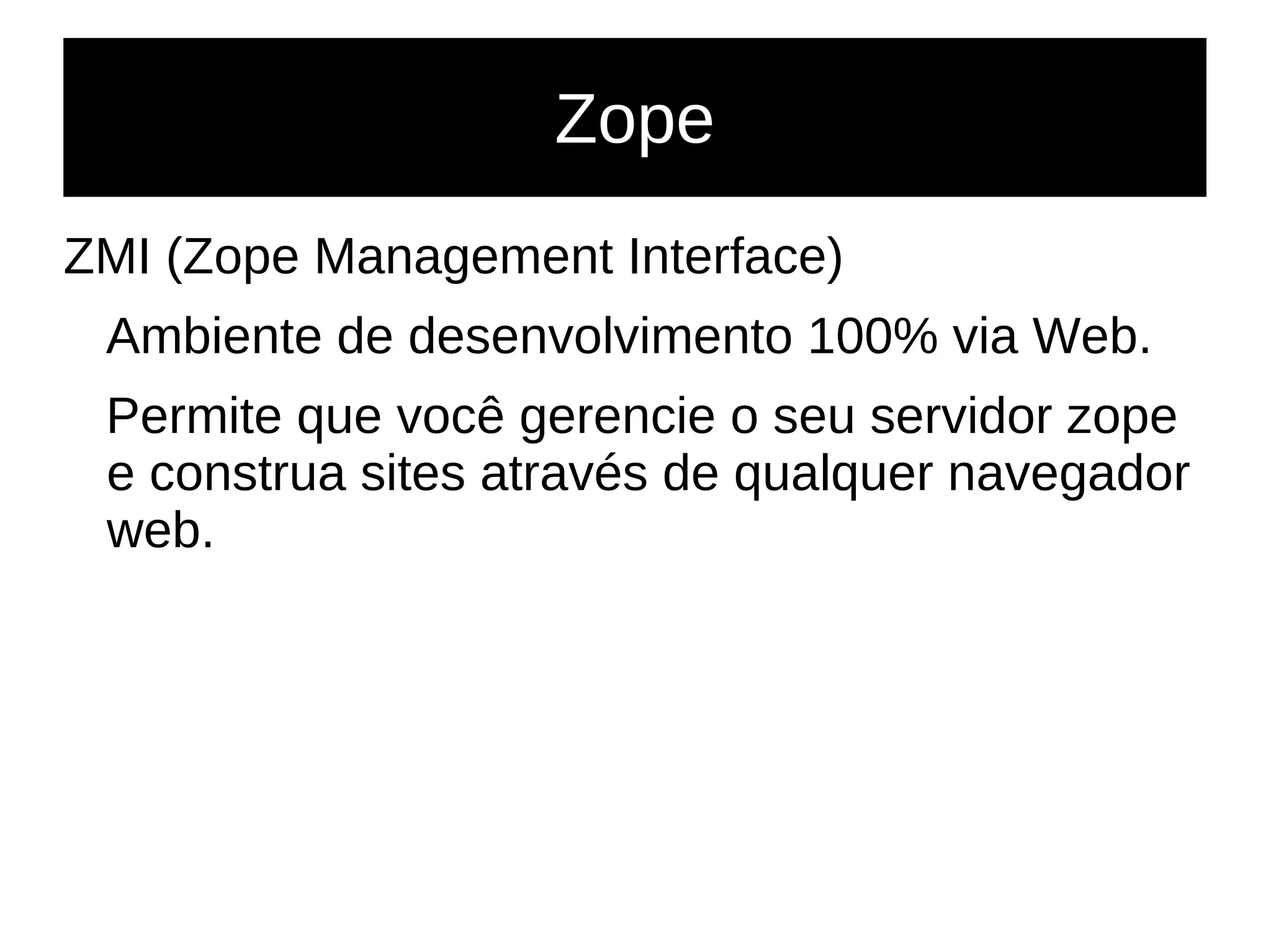 Zope
ZMI (Zope Management Interface)
Ambiente de desenvolvimento 100% via Web.
Permite que você gerencie o seu servidor zope
e construa sites através de qualquer navegador
web.
 