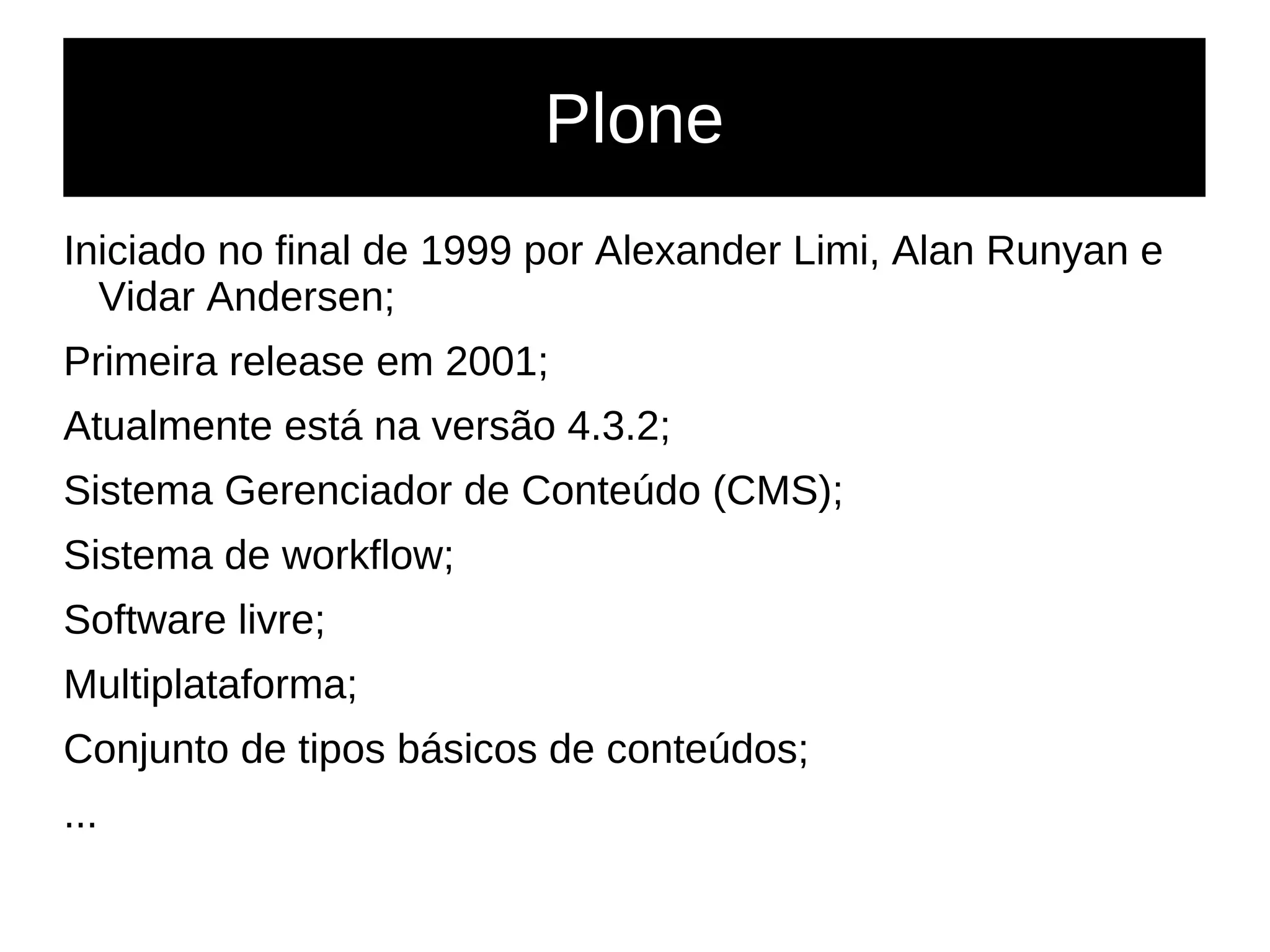 Plone
Iniciado no final de 1999 por Alexander Limi, Alan Runyan e
Vidar Andersen;
Primeira release em 2001;
Atualmente está na versão 4.3.2;
Sistema Gerenciador de Conteúdo (CMS);
Sistema de workflow;
Software livre;
Multiplataforma;
Conjunto de tipos básicos de conteúdos;
...
 
