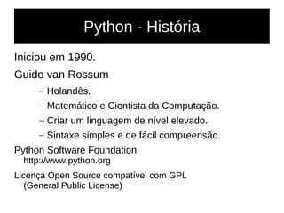 Python - História
Iniciou em 1990.
Guido van Rossum
– Holandês.
– Matemático e Cientista da Computação.
– Criar um linguagem de nível elevado.
– Sintaxe simples e de fácil compreensão.
Python Software Foundation
http://www.python.org
Licença Open Source compatível com GPL
(General Public License)
 