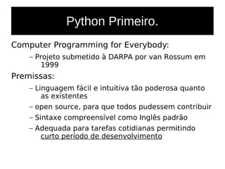 Python Primeiro.
Computer Programming for Everybody:
– Projeto submetido à DARPA por van Rossum em
1999
Premissas:
– Linguagem fácil e intuitiva tão poderosa quanto
as existentes
– open source, para que todos pudessem contribuir
– Sintaxe compreensível como Inglês padrão
– Adequada para tarefas cotidianas permitindo
curto período de desenvolvimento
 
