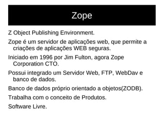 Zope
Z Object Publishing Environment.
Zope é um servidor de aplicações web, que permite a
criações de aplicações WEB seguras.
Iniciado em 1996 por Jim Fulton, agora Zope
Corporation CTO.
Possui integrado um Servidor Web, FTP, WebDav e
banco de dados.
Banco de dados próprio orientado a objetos(ZODB).
Trabalha com o conceito de Produtos.
Software Livre.
 
