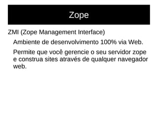 Zope
ZMI (Zope Management Interface)
Ambiente de desenvolvimento 100% via Web.
Permite que você gerencie o seu servidor zope
e construa sites através de qualquer navegador
web.
 