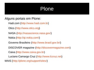 Plone
Alguns portais em Plone:
Hadi.com (http://www.hadi.com.br)
Otics (http://www.otics.org)
NASA (http://nasascience.nasa.gov/)
Nokia (http://qt.nokia.com/)
Governo Brasileiro (http://www.brasil.gov.br/)
DISCOVER magazine (http://discovermagazine.com)
Caixa (http://www.caixa.gov.br)
Luciano Camargo Cruz (http://www.lccruz.net)
MAIS (http://plone.org/support/sites/)
 