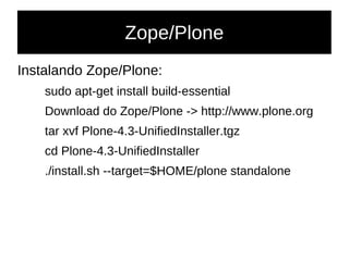 Zope/Plone
Instalando Zope/Plone:
sudo apt-get install build-essential
Download do Zope/Plone -> http://www.plone.org
tar xvf Plone-4.3-UnifiedInstaller.tgz
cd Plone-4.3-UnifiedInstaller
./install.sh --target=$HOME/plone standalone
 