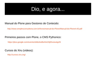 Dio, e agora...
Manual do Plone para Gestores de Conteúdo:
http://www.simplesconsultoria.com.br/livros/manual-do-Plone/Manual-do-Plone4-A5.pdf
Primeiros passos com Plone, o CMS Pythonico:
https://plus.google.com/events/ckldo4sd8uh4v24j65vseukgcf4
Cursos do Xiru (videos):
http://cursos.xiru.org/
 
