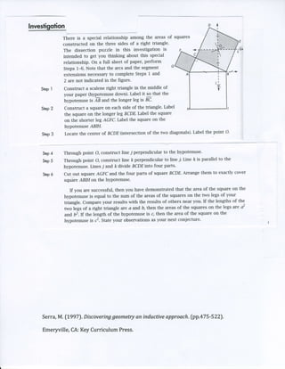 lnyg:tigotig,
             There is a special relationship among the areas of squares
             constructed on the three sides of a right triangle.
             The dissection puzzle in this investigation is
             intended to get you thinking about this special
             relationship. On a full sheet of paper, perform
                                                                 G
             Steps 1-6. Note that the arcs and the segment
                                                                                           'B-r -,
             extensionsnecessary completeSteps I and
                                     to
              2 are not indicated in the figure-
             Construct a scaleneright triangle in the middle of
   Siep I
             your paper (hypotenusedown). Label it so that the
             hlryotenuse is AB and the longer leg is BC.
             Construct a square on each side of the triangle. Label
    Step 2
             the square on the longer leg BCDE Label the square
             on the shorter leg AGFC.Label the square on the
             hlryotenuse ABIH.
                                                                                   point O'
             Locate the center af BCDE(intersectionof the two diagonals).Label the
    Step 3



             Through point q construct line i perpendicular to the hypotenuse'
       4
    Step
             Through point O, construct line k perpendicular to line j. Line k is parallel to the
       5
    Step
             hypotenuse.Lines j and k divide BCDEinto four parts.
                                                                        Arrange them to exactly cover
                                  and the four parts of square BCDE.
             Cut out square AGFC
       6
    Step
             square ABIH on the hYPotenuse.

                If you are successful,then you have demonstrated that the area of the square on the
             hypotenuse is equal to the sum of the areasof the squareson the two legs of your
             triangle. Compareyour results with the results of others near you. If the lengths of the
             two legs of a right tiangle are a and b, then the areasof the squareson the Iegs are a2
             and b2.If the length of the hytrlotenuse c, then the area of the square on the
                                                      is
                                     your observationsas your next coniecture'
             hypotenuse is c2. State




                              geomettyan inductive        (pp.a75-522).
                                                  approach.
    Serra,M. [1997).Discovering

    Emeryville,CA:Key CurriculumPress.
 