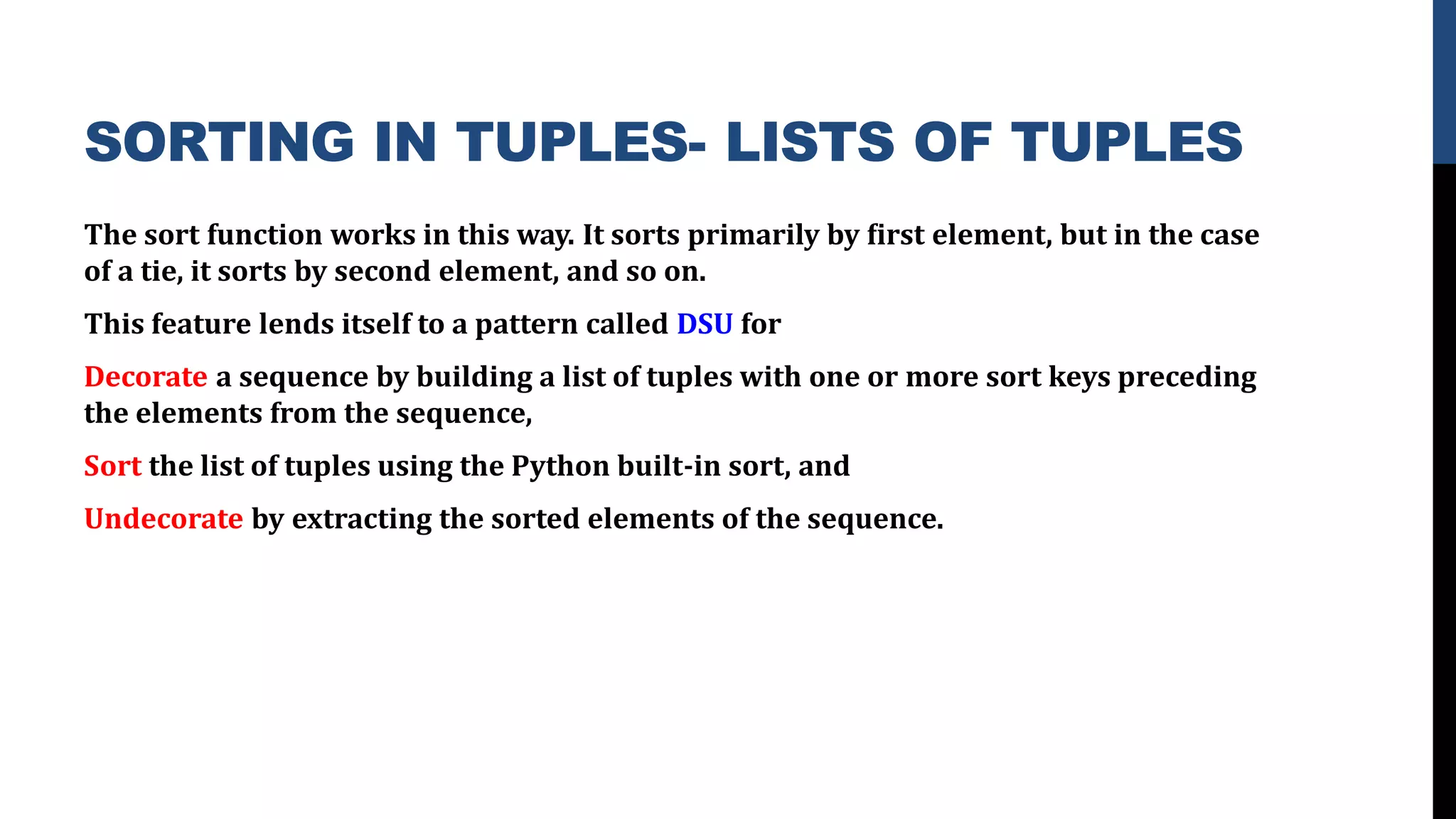 SORTING IN TUPLES- LISTS OF TUPLES
The sort function works in this way. It sorts primarily by ﬁrst element, but in the case
of a tie, it sorts by second element, and so on.
This feature lends itself to a pattern called DSU for
Decorate a sequence by building a list of tuples with one or more sort keys preceding
the elements from the sequence,
Sort the list of tuples using the Python built-in sort, and
Undecorate by extracting the sorted elements of the sequence.
 
