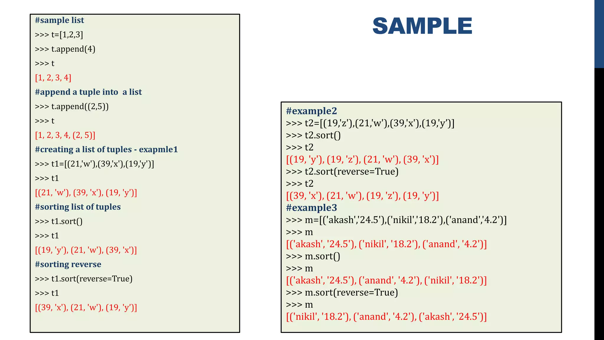 SAMPLE#sample list
>>> t=[1,2,3]
>>> t.append(4)
>>> t
[1, 2, 3, 4]
#append a tuple into a list
>>> t.append((2,5))
>>> t
[1, 2, 3, 4, (2, 5)]
#creating a list of tuples - exapmle1
>>> t1=[(21,'w'),(39,'x'),(19,'y')]
>>> t1
[(21, 'w'), (39, 'x'), (19, 'y’)]
#sorting list of tuples
>>> t1.sort()
>>> t1
[(19, 'y'), (21, 'w'), (39, 'x’)]
#sorting reverse
>>> t1.sort(reverse=True)
>>> t1
[(39, 'x'), (21, 'w'), (19, 'y’)]
#example2
>>> t2=[(19,'z'),(21,'w'),(39,'x'),(19,'y’)]
>>> t2.sort()
>>> t2
[(19, 'y'), (19, 'z'), (21, 'w'), (39, 'x')]
>>> t2.sort(reverse=True)
>>> t2
[(39, 'x'), (21, 'w'), (19, 'z'), (19, 'y’)]
#example3
>>> m=[('akash','24.5'),('nikil','18.2'),('anand','4.2')]
>>> m
[('akash', '24.5'), ('nikil', '18.2'), ('anand', '4.2')]
>>> m.sort()
>>> m
[('akash', '24.5'), ('anand', '4.2'), ('nikil', '18.2')]
>>> m.sort(reverse=True)
>>> m
[('nikil', '18.2'), ('anand', '4.2'), ('akash', '24.5')]
 