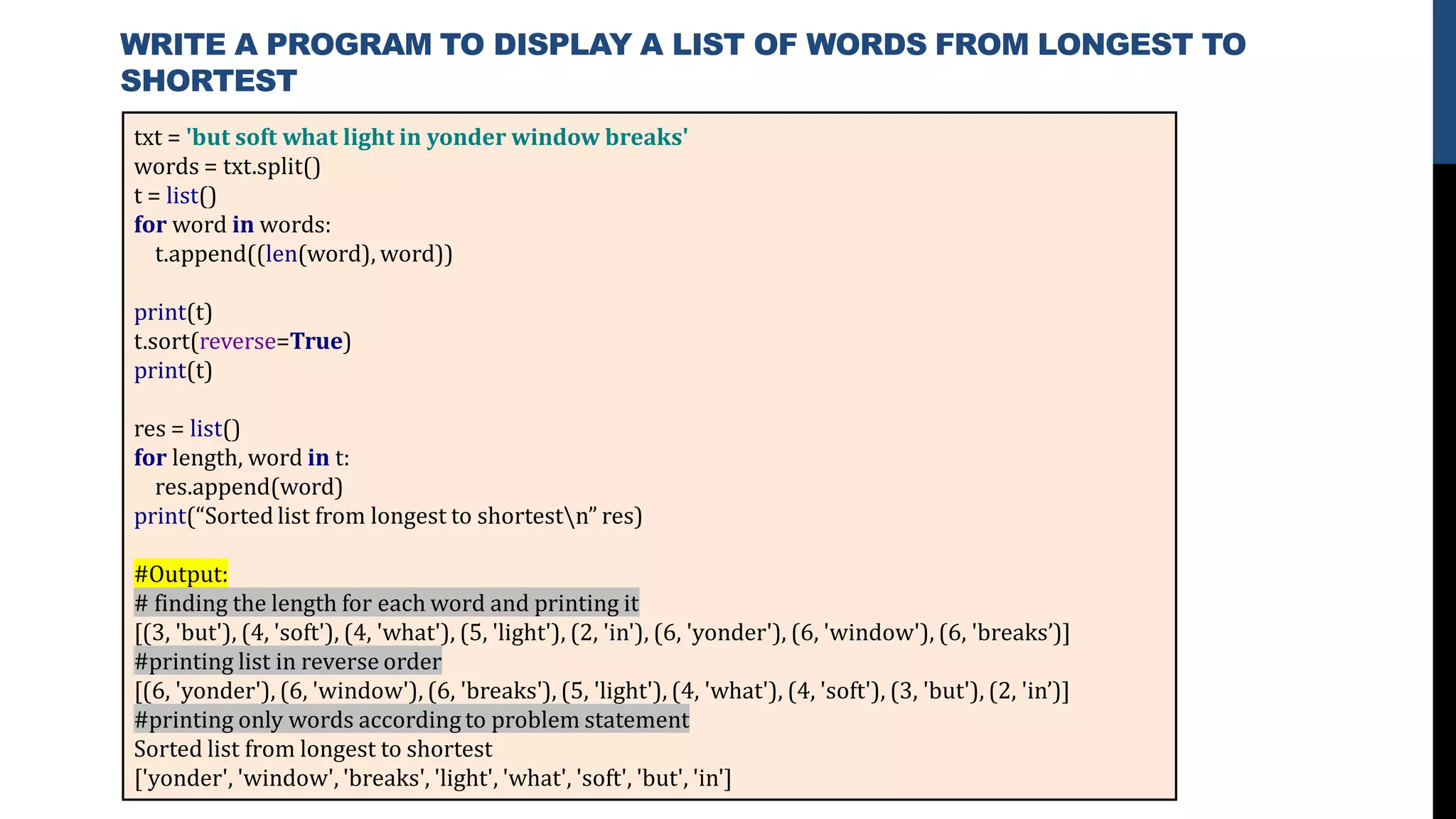 txt = 'but soft what light in yonder window breaks'
words = txt.split()
t = list()
for word in words:
t.append((len(word), word))
print(t)
t.sort(reverse=True)
print(t)
res = list()
for length, word in t:
res.append(word)
print(“Sorted list from longest to shortestn” res)
#Output:
# finding the length for each word and printing it
[(3, 'but'), (4, 'soft'), (4, 'what'), (5, 'light'), (2, 'in'), (6, 'yonder'), (6, 'window'), (6, 'breaks’)]
#printing list in reverse order
[(6, 'yonder'), (6, 'window'), (6, 'breaks'), (5, 'light'), (4, 'what'), (4, 'soft'), (3, 'but'), (2, 'in’)]
#printing only words according to problem statement
Sorted list from longest to shortest
['yonder', 'window', 'breaks', 'light', 'what', 'soft', 'but', 'in']
WRITE A PROGRAM TO DISPLAY A LIST OF WORDS FROM LONGEST TO
SHORTEST
 