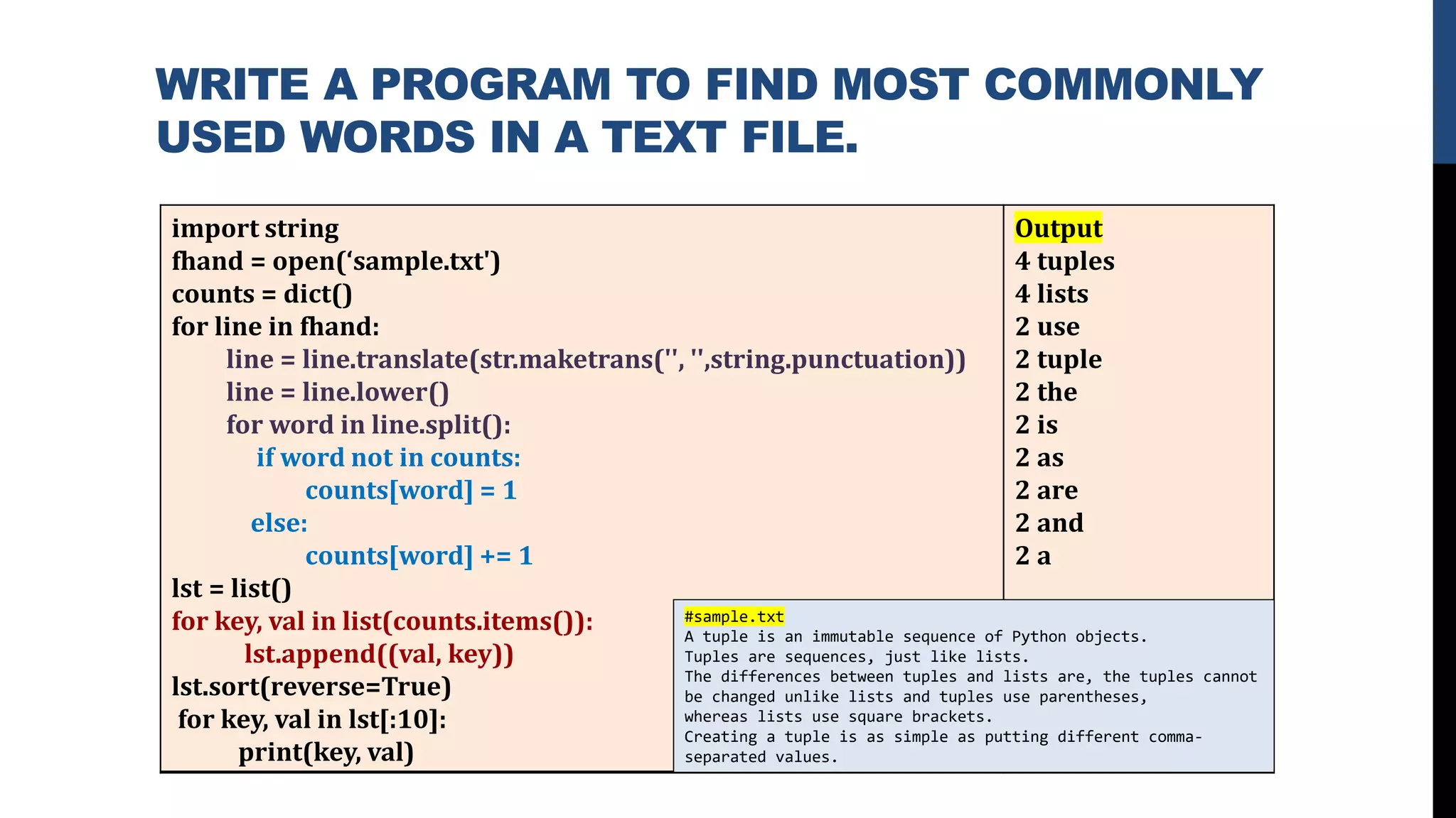 WRITE A PROGRAM TO FIND MOST COMMONLY
USED WORDS IN A TEXT FILE.
import string
fhand = open(‘sample.txt')
counts = dict()
for line in fhand:
line = line.translate(str.maketrans('', '',string.punctuation))
line = line.lower()
for word in line.split():
if word not in counts:
counts[word] = 1
else:
counts[word] += 1
lst = list()
for key, val in list(counts.items()):
lst.append((val, key))
lst.sort(reverse=True)
for key, val in lst[:10]:
print(key, val)
Output
4 tuples
4 lists
2 use
2 tuple
2 the
2 is
2 as
2 are
2 and
2 a
#sample.txt
A tuple is an immutable sequence of Python objects.
Tuples are sequences, just like lists.
The differences between tuples and lists are, the tuples cannot
be changed unlike lists and tuples use parentheses,
whereas lists use square brackets.
Creating a tuple is as simple as putting different comma-
separated values.
 