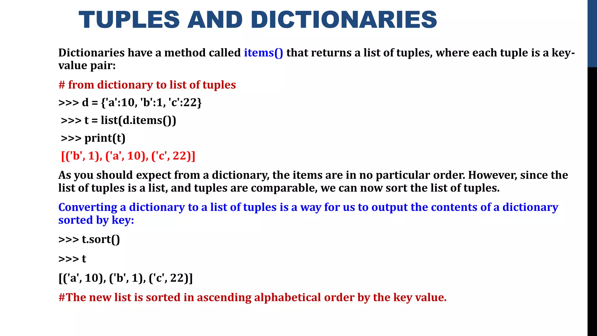 TUPLES AND DICTIONARIES
Dictionaries have a method called items() that returns a list of tuples, where each tuple is a key-
value pair:
# from dictionary to list of tuples
>>> d = {'a':10, 'b':1, 'c':22}
>>> t = list(d.items())
>>> print(t)
[('b', 1), ('a', 10), ('c', 22)]
As you should expect from a dictionary, the items are in no particular order. However, since the
list of tuples is a list, and tuples are comparable, we can now sort the list of tuples.
Converting a dictionary to a list of tuples is a way for us to output the contents of a dictionary
sorted by key:
>>> t.sort()
>>> t
[('a', 10), ('b', 1), ('c', 22)]
#The new list is sorted in ascending alphabetical order by the key value.
 