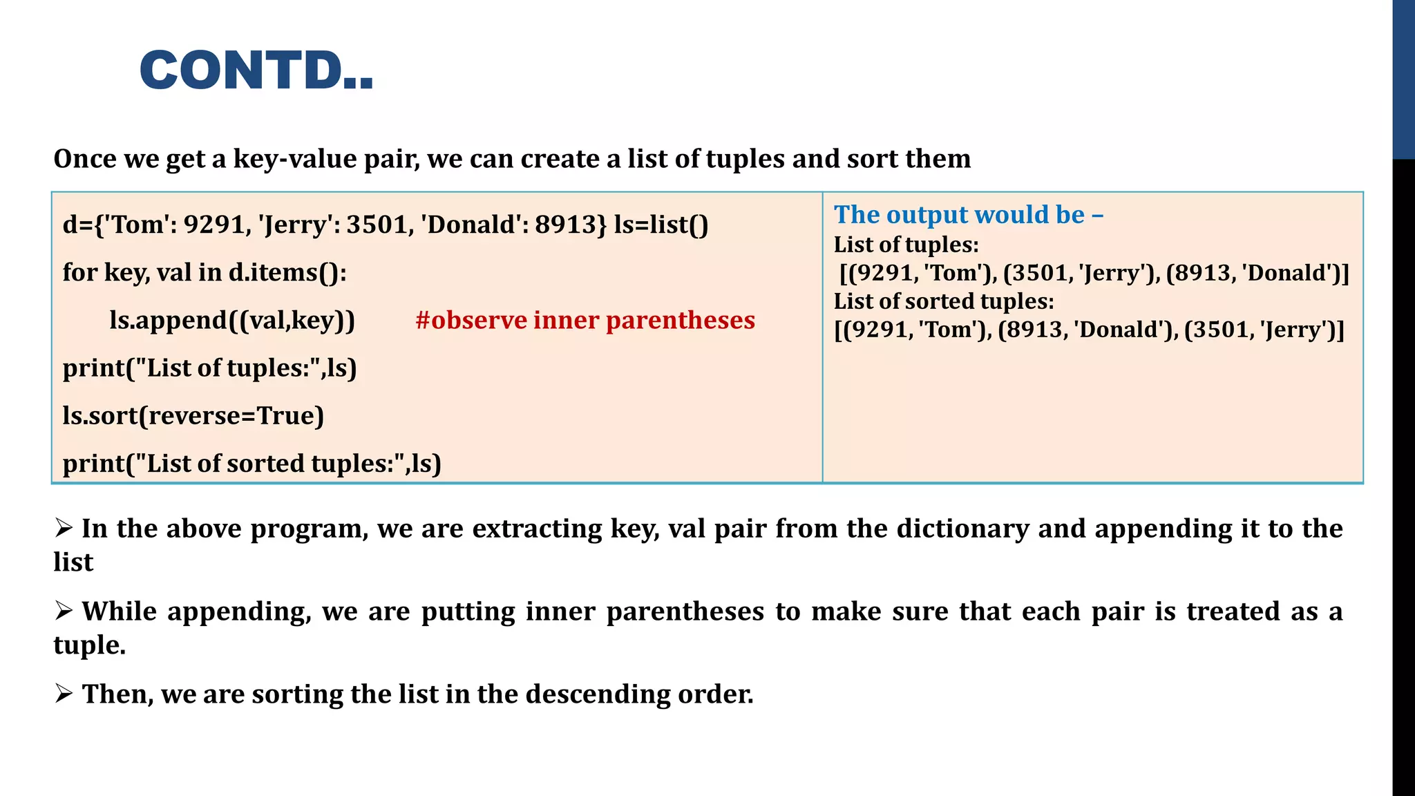 CONTD..
Once we get a key-value pair, we can create a list of tuples and sort them
➢ In the above program, we are extracting key, val pair from the dictionary and appending it to the
list
➢ While appending, we are putting inner parentheses to make sure that each pair is treated as a
tuple.
➢ Then, we are sorting the list in the descending order.
d={'Tom': 9291, 'Jerry': 3501, 'Donald': 8913} ls=list()
for key, val in d.items():
ls.append((val,key)) #observe inner parentheses
print("List of tuples:",ls)
ls.sort(reverse=True)
print("List of sorted tuples:",ls)
The output would be –
List of tuples:
[(9291, 'Tom'), (3501, 'Jerry'), (8913, 'Donald')]
List of sorted tuples:
[(9291, 'Tom'), (8913, 'Donald'), (3501, 'Jerry')]
 