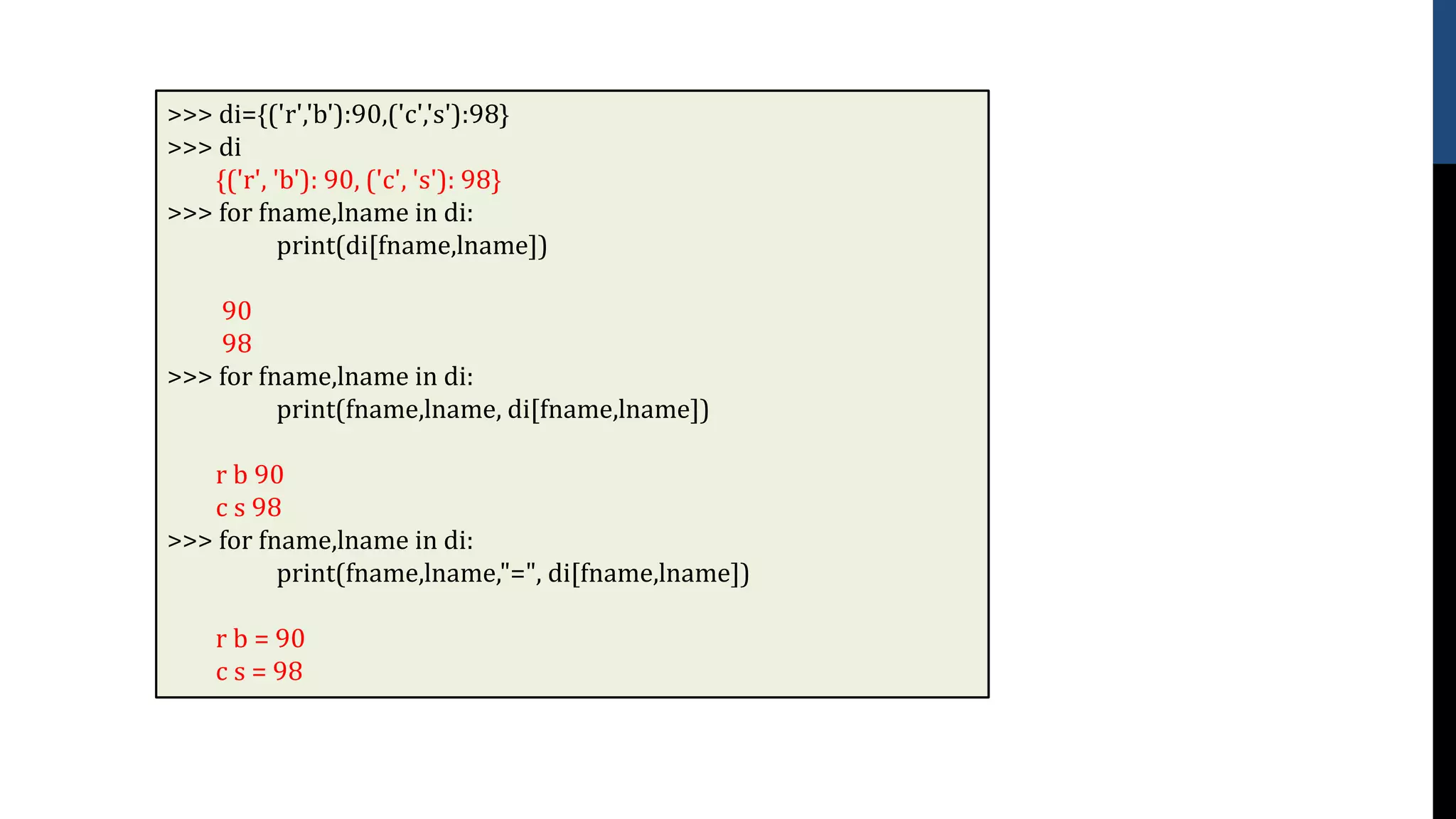 >>> di={('r','b'):90,('c','s'):98}
>>> di
{('r', 'b'): 90, ('c', 's'): 98}
>>> for fname,lname in di:
print(di[fname,lname])
90
98
>>> for fname,lname in di:
print(fname,lname, di[fname,lname])
r b 90
c s 98
>>> for fname,lname in di:
print(fname,lname,"=", di[fname,lname])
r b = 90
c s = 98
 