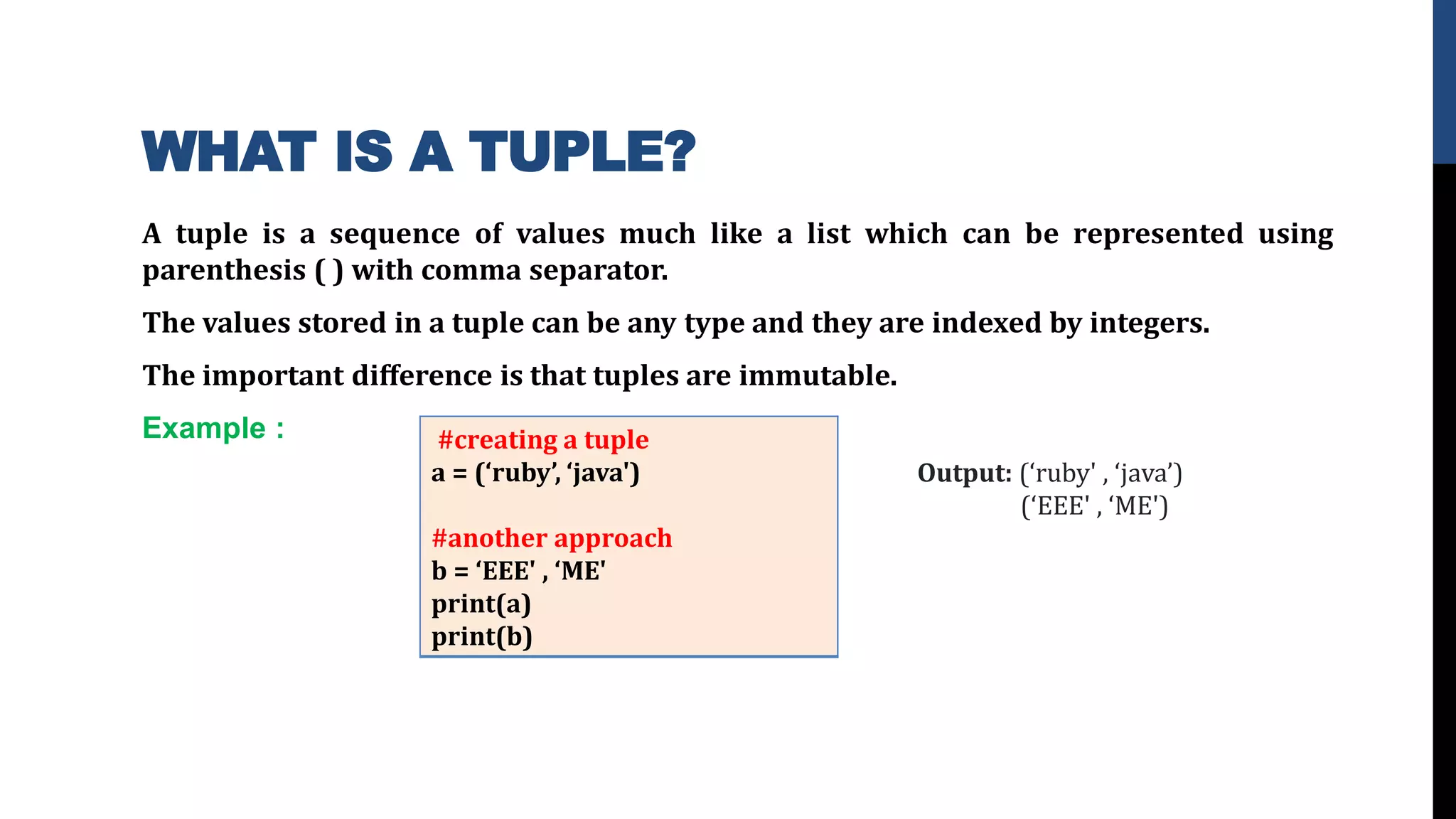 WHAT IS A TUPLE?
A tuple is a sequence of values much like a list which can be represented using
parenthesis ( ) with comma separator.
The values stored in a tuple can be any type and they are indexed by integers.
The important diﬀerence is that tuples are immutable.
Example : #creating a tuple
a = (‘ruby’, ‘java')
#another approach
b = ‘EEE' , ‘ME'
print(a)
print(b)
Output: (‘ruby' , ‘java’)
(‘EEE' , ‘ME')
 
