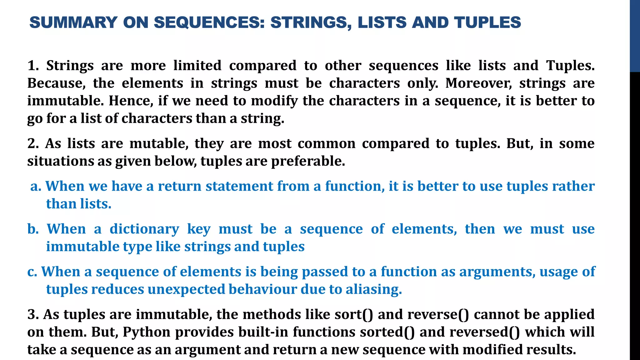 SUMMARY ON SEQUENCES: STRINGS, LISTS AND TUPLES
1. Strings are more limited compared to other sequences like lists and Tuples.
Because, the elements in strings must be characters only. Moreover, strings are
immutable. Hence, if we need to modify the characters in a sequence, it is better to
go for a list of characters than a string.
2. As lists are mutable, they are most common compared to tuples. But, in some
situations as given below, tuples are preferable.
a. When we have a return statement from a function, it is better to use tuples rather
than lists.
b. When a dictionary key must be a sequence of elements, then we must use
immutable type like strings and tuples
c. When a sequence of elements is being passed to a function as arguments, usage of
tuples reduces unexpected behaviour due to aliasing.
3. As tuples are immutable, the methods like sort() and reverse() cannot be applied
on them. But, Python provides built-in functions sorted() and reversed() which will
take a sequence as an argument and return a new sequence with modified results.
 