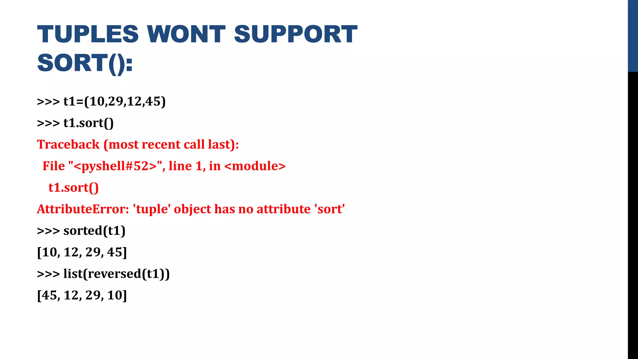TUPLES WONT SUPPORT
SORT():
>>> t1=(10,29,12,45)
>>> t1.sort()
Traceback (most recent call last):
File "<pyshell#52>", line 1, in <module>
t1.sort()
AttributeError: 'tuple' object has no attribute 'sort'
>>> sorted(t1)
[10, 12, 29, 45]
>>> list(reversed(t1))
[45, 12, 29, 10]
 