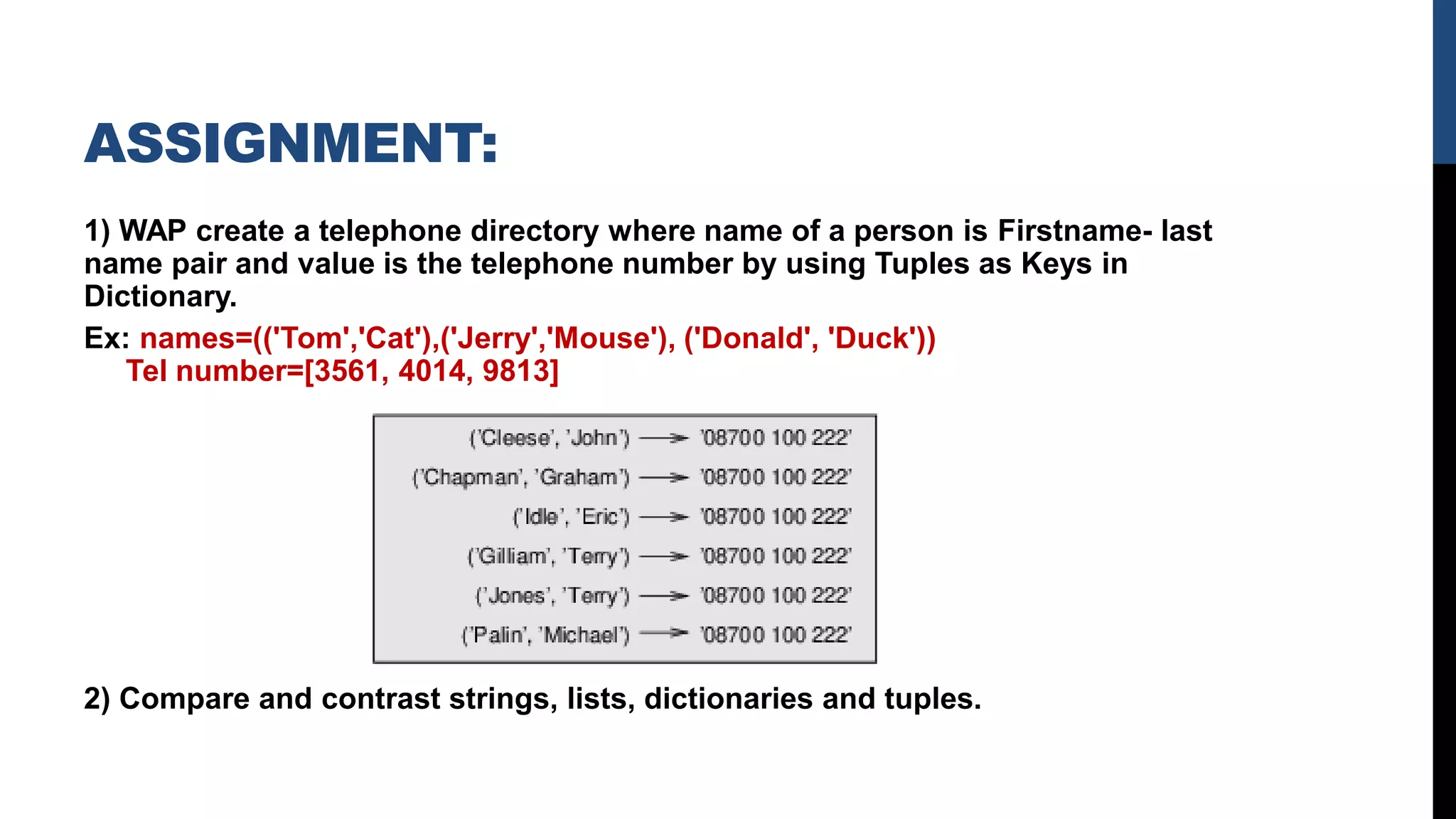 ASSIGNMENT:
1) WAP create a telephone directory where name of a person is Firstname- last
name pair and value is the telephone number by using Tuples as Keys in
Dictionary.
Ex: names=(('Tom','Cat'),('Jerry','Mouse'), ('Donald', 'Duck'))
Tel number=[3561, 4014, 9813]
2) Compare and contrast strings, lists, dictionaries and tuples.
 