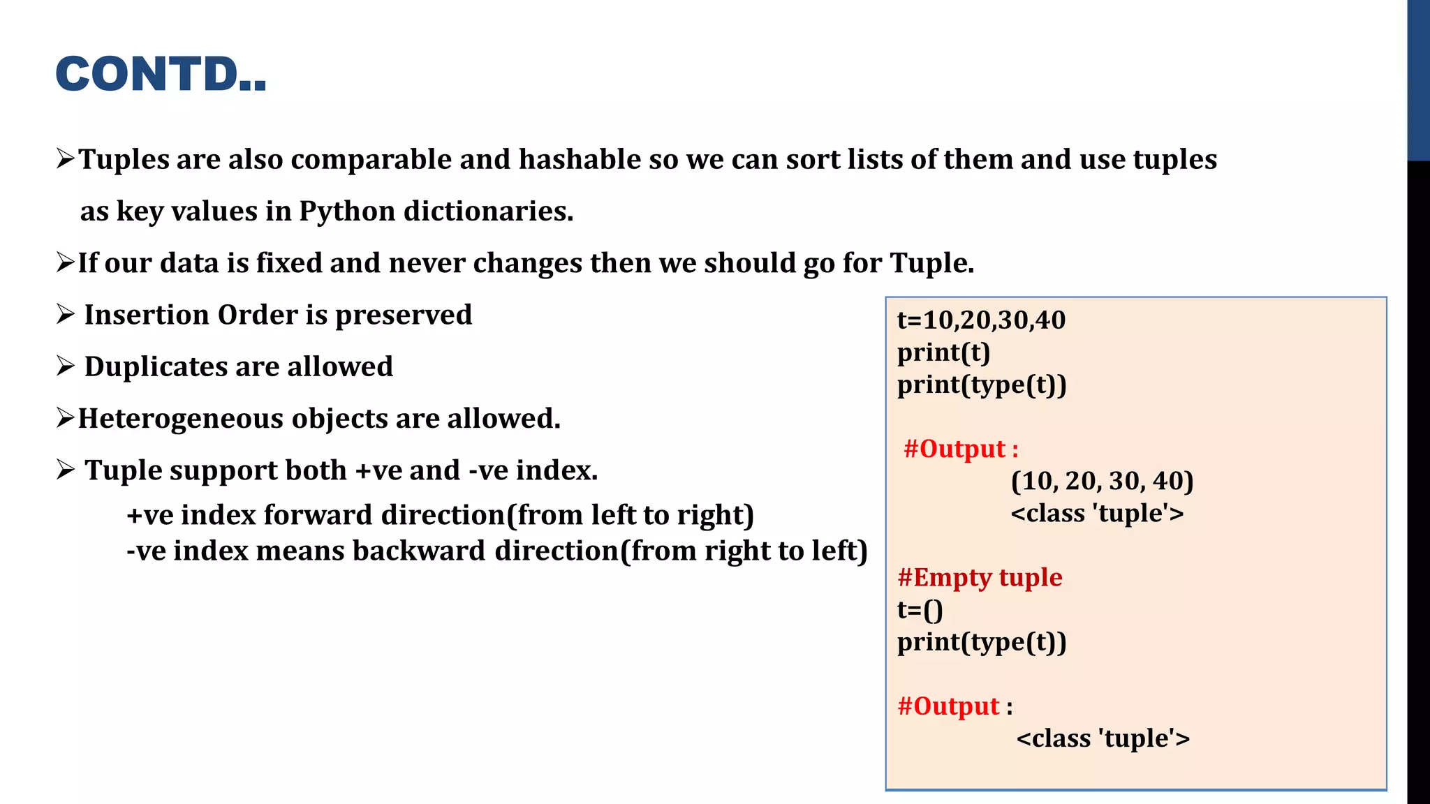 CONTD..
➢Tuples are also comparable and hashable so we can sort lists of them and use tuples
as key values in Python dictionaries.
➢If our data is fixed and never changes then we should go for Tuple.
➢ Insertion Order is preserved
➢ Duplicates are allowed
➢Heterogeneous objects are allowed.
➢ Tuple support both +ve and -ve index.
+ve index forward direction(from left to right)
-ve index means backward direction(from right to left)
t=10,20,30,40
print(t)
print(type(t))
#Output :
(10, 20, 30, 40)
<class 'tuple'>
#Empty tuple
t=()
print(type(t))
#Output :
<class 'tuple'>
 