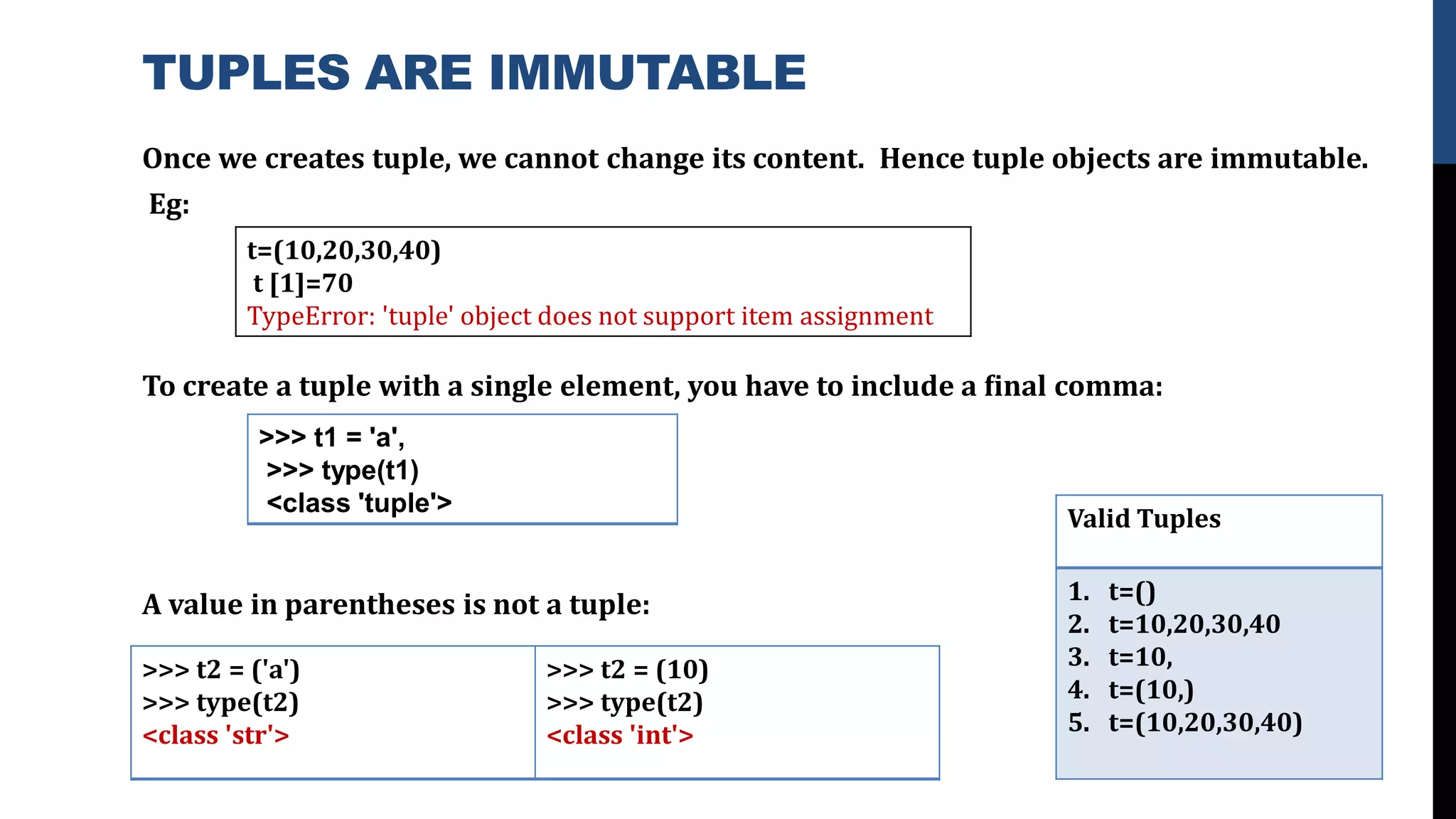 TUPLES ARE IMMUTABLE
Once we creates tuple, we cannot change its content. Hence tuple objects are immutable.
Eg:
To create a tuple with a single element, you have to include a ﬁnal comma:
A value in parentheses is not a tuple:
t=(10,20,30,40)
t [1]=70
TypeError: 'tuple' object does not support item assignment
>>> t1 = 'a',
>>> type(t1)
<class 'tuple'>
Valid Tuples
1. t=()
2. t=10,20,30,40
3. t=10,
4. t=(10,)
5. t=(10,20,30,40)
>>> t2 = ('a')
>>> type(t2)
<class 'str'>
>>> t2 = (10)
>>> type(t2)
<class 'int'>
 