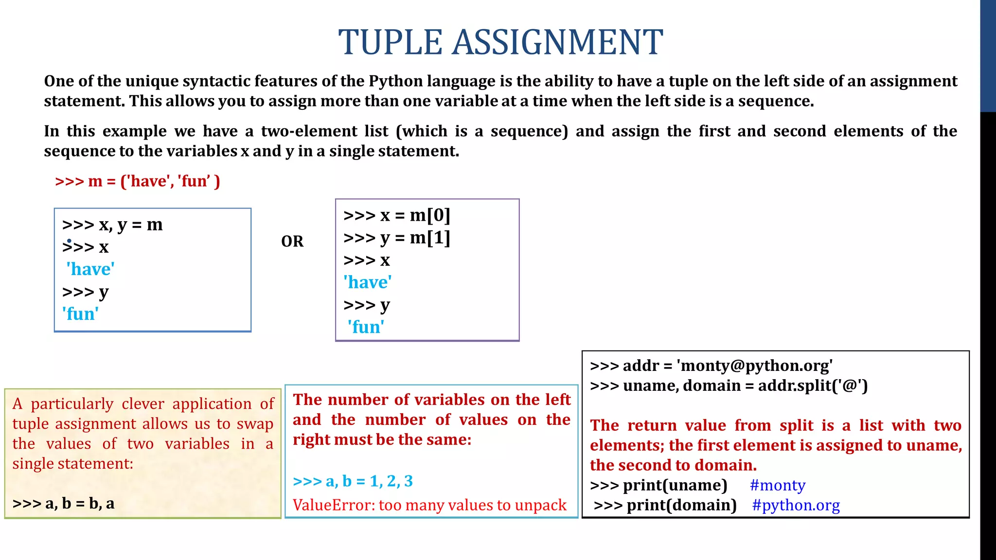 TUPLE ASSIGNMENT
One of the unique syntactic features of the Python language is the ability to have a tuple on the left side of an assignment
statement. This allows you to assign more than one variable at a time when the left side is a sequence.
In this example we have a two-element list (which is a sequence) and assign the ﬁrst and second elements of the
sequence to the variables x and y in a single statement.
>>> m = ('have', 'fun’ )
• OR
>>> x, y = m
>>> x
'have'
>>> y
'fun'
>>> x = m[0]
>>> y = m[1]
>>> x
'have'
>>> y
'fun'
>>> addr = 'monty@python.org'
>>> uname, domain = addr.split('@')
The return value from split is a list with two
elements; the ﬁrst element is assigned to uname,
the second to domain.
>>> print(uname) #monty
>>> print(domain) #python.org
The number of variables on the left
and the number of values on the
right must be the same:
>>> a, b = 1, 2, 3
ValueError: too many values to unpack
A particularly clever application of
tuple assignment allows us to swap
the values of two variables in a
single statement:
>>> a, b = b, a
 