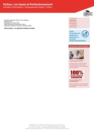 CERTYOU, 37 rue des Mathurins, 75008 PARIS - SAS au capital de 10 000 Euros
Tél : 01 42 93 52 72 - Fax : 01 70 72 02 72 - contact@certyou.com - www.certyou.com
RCS de Paris n° 804 509 461- TVA intracommunautaire FR03 804509461 - APE 8559A
Déclaration d’activité enregistrée sous le N° 11 75 52524 75 auprès du préfet de région d’Ile-de-France
Python, Les bases et Perfectionnement
Formation Informatique / Développement logiciel / Python
Interfaces graphiques- TkInter, GTK, wxWidgets
Sockets et CGI
Manipulation de fichiers divers
Utiliser des bases de données avec Python
Présentation de Python et le Web ; l'exemple de ZOPE
Atelier pratique : une application graphique complète
27/07/2015
Toulouse
09/03/2015
08/06/2015
31/08/2015
02/11/2015
Cette
formation est
également
proposée en
formule
INTRA-ENTREPRISE.
Inclus dans cette formation
Coaching Après-COURS
Pendant 30 jours, votre formateur
sera disponible pour vous aider.
CERTyou s'engage dans la réalisation
de vos objectifs.
Votre garantie 100%
SATISFACTION
Notre engagement 100% satisfaction
vous garantit la plus grande qualité
de formation.
 