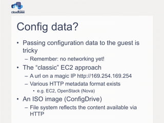 Config data?
• Passing configuration data to the guest is
tricky
– Remember: no networking yet!

• The “classic” EC2 approach
– A url on a magic IP http://169.254.169.254
– Various HTTP metadata format exists
• e.g. EC2, OpenStack (Nova)

• An ISO image (ConfigDrive)
– File system reflects the content available via
HTTP

 