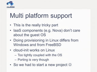 Multi platform support
• This is the really tricky part
• IaaS components (e.g. Nova) don’t care
about the guest OS
• Doing provisioning in Linux differs from
Windows and from FreeBSD
• cloud-init works on Linux
– Too tightly coupled with the OS
– Porting is very though

• So we had to start a new project 

 