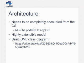 Architecture
• Needs to be completely decoupled from the
OS
– Must be portable to any OS

• Highly extensible model
• Basic UML class diagram:
– https://drive.draw.io/#G0B6gjkOr4OobDQnVHY0
QyQ2pSVlE

 