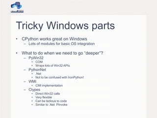 Tricky Windows parts
• CPython works great on Windows
– Lots of modules for basic OS integration

• What to do when we need to go “deeper”?
– PyWin32
• COM
• Wraps lots of Win32 APIs

– PythonNet
• .Net
• Not to be confused with IronPython!

– WMI
• CIM implementation

– Ctypes
•
•
•
•

Direct Win32 calls
Very flexible
Can be tedious to code
Similar to .Net PInvoke

 