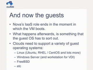 And now the guests
• Nova’s IaaS role ends in the moment in
which the VM boots.
• What happens afterwards, is something that
the guest OS has to sort out.
• Clouds need to support a variety of guest
operating systems:
–
–
–
–

Linux (Ubuntu, RHEL / CentOS and lots more)
Windows Server (and workstation for VDI)
FreeBSD
etc

 