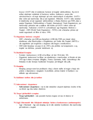 kryesor i GATT ishte të reduktonte barrierat në tregtinë ndërkombëtare. Kjo do të
arrihej nëpërmjet reduktimit të barrierave tarifore, kufizimeve sasiore dhe
subvencionimeve në tregti nëpërmjet një serie marrëveshjesh të ndryshme. GATT-i
ishte vetëm një marrëveshje dhe jo një organizatë. Fillimisht, GATT-i ishte menduar
të shndërrohej në një organizatë ndërkombëtare si Banka Botërore apo FMN, duke u
quajtur Organizata Ndërkombëtare e Tregtisë (International Trade Organization), por
marrëveshja përkatëse nuk u ratifikua dhe kështu që GATT-i mbeti vetëm një
marrëveshje. Funksionet e GATT-it u zëvendësuan nga Organizata Botërore e
Tregtisë - OBT (World Trade Organization - WTO) e cila u themelua përmes një
raundi negociatash në fillim të viteve 1990.
73. Organizata botërore e tregtisë
- OBT u themelua pas LDB pas themelimit të BB dhe FMN, por shumë shtete
nënshkruan edhe Marrëveshjen e Përgjithshme për Tarifat dhe Tregtinë (MPTT) e
cila angazhohet për zvogëlimin e doganave dhe heqjen e restrikcioneve.
- OBT është themeluar në janar të viti 1995 e cila përfshin me kompetencën e saj,
tregtinë me shërbime, pasurinë intelektuale etj.
74. Bashkimi Evropian
- Formimi i institucioneve të BE-së ka filluar në vitet 50 të shek. XX.
- Organizimi institucional ka filluar me nënshkrimin e marrëveshjes së Romës në vitin
1951 nga 6 shtete evropiane (Belgjika, Franca, Gjermania, Italia, Luksemburgu dhe
Holanda) të cilat formuan bashkësinë Evropiane për thëngjill dhe çelik.
75. Damping
- Damping paraqet rastet kur prodhuesit e huaj e shesin mallin në tregjet e huaja nën
çmimin e shpenzimeve margjinale të prodhimit, përmes krijimit të humbjeve ose
ndihmës nga subvencionet.
76. Kufizimet tarifore dhe jo tarifore
-
77. Subvencionet eksportuese
- Subvencionet eksportuese – me të cilat stimulohet eksporti nëpërmes kredive të lira
ose lirimit nga disa tatime shtetërore.
78. Tregu i përbashkët evropian
- Tregu i përbashkët – nuk parasheh barriera tregtare në mes të shteteve të
anëtarësuara.
79. Ligji i Shermantit dhe i Klejtonit mbulojne fushen e konkurrences (antimonopolet)
- Ligji i Shermanit – ligj anti damping me të cilin ndalohet kombinimi dhe marrëveshja
për kufizimin e tregtisë.
 