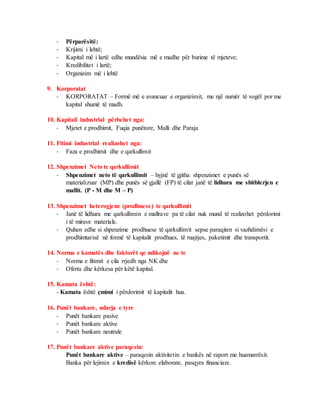 - Përparësitë:
- Krijimi i lehtë;
- Kapital më i lartë edhe mundësia më e madhe për burime të mjeteve;
- Kredibilitet i lartë;
- Organizim më i lehtë
9. Korporatat
- KORPORATAT – Formë më e avancuar e organizimit, me një numër të vogël por me
kapital shumë të madh.
10. Kapitali industrial përbehet nga:
- Mjetet e prodhimit, Fuqia punëtore, Malli dhe Paraja
11. Fitimi industrial realizohet nga:
- Faza e prodhimit dhe e qarkullimit
12. Shpenzimet Neto te qarkullimit
- Shpenzimet neto të qarkullimit – hyjnë të gjitha shpenzimet e punës së
materializuar (MP) dhe punës së gjallë (FP) të cilat janë të lidhura me shitblerjen e
mallit. (P - M dhe M – P)
13. Shpenzimet heterogjene (prodhuese) te qarkullimit
- Janë të lidhura me qarkullimin e mallrave pa të cilat nuk mund të realizohet përdorimi
i të mirave materiale.
- Quhen edhe si shpenzime prodhuese të qarkullimit sepse paraqiten si vazhdimësi e
prodhimtarisë në formë të kapitalit prodhues, të ruajtjes, paketimit dhe transportit.
14. Norma e kamatës dhe faktorët qe ndikojnë ne te
- Norma e fitimit e cila rrjedh nga NK dhe
- Oferta dhe kërkesa për këtë kapital.
15. Kamata është:
- Kamata është çmimi i përdorimit të kapitalit hua.
16. Punët bankare, ndarja e tyre
- Punët bankare pasive
- Punët bankare aktive
- Punët bankare neutrale
17. Punët bankare aktive paraqesin:
Punët bankare aktive – paraqesin aktivitetin e bankës në raport me huamarrësit.
Banka për lejimin e kredisë kërkon: elaborate, pasqyra financiare.
 