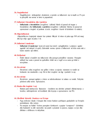 36. Staginflacioni
- Staginflacioni- nënkuptohet ekzistimin e normës se inflacionit me te madh se 3% por
te përcjellë me norme te larte te papunësisë.
37. Inflacioni i brendshëm dhe i jashtëm
- Inflacionin e brendshëm (zvogëlimi i aftësisë blerës të parasë në tregun e
brendshëm) dhe Inflacionin e jashtëm (zvogëlimi i aftësëisë blerëse të parasë në
operacionet e tregtisë së jashtme d.m.th. zvogëlimi i kursit të këmbimit të valutës).
38. Hiperinflacioni
-Hiperinflacion kuptojmë situatat kur çmimet fillojnë të rriten së paku nga 50% në muaj
dhe kjo rritje zgjat së paku 1 vit.
39. Inflacioni i moderuar
- Inflacioni të moderuar kemi në rastet kur niveli i përgjithshëm i çmimeve ngritet
ngadalë (në mënyrë të qetë). Zakonisht norma vjetore e Inflacionit në këto raste nuk e
kalon numrin një shifror.
40. Deflacioni
- Është dukuri e kundërt me inflacionin dhe paraqet joekuiliber monetar. Paraqitet
atëherë kur sasia e parasë ne qarkullim është me e vogël se sa sasia qe është e
nevojshme .
41. Devalvimi
- Devalvimi eshte zvogelimi me qellim i vleres se njesise monetare te vendit ne
krahasim me standardin e saj. Do te thot zvoglimi me ligj i paritetit te saj.
42. Revalvimi
- Revalvimi- paraqet ngritjen e vleres se ndrekombetare te valutes se vendit. Ndryshe
përdoret edhe termi Apreciacion.
43. Banka dhe kuptimi i saj
- Bankat janë institucione financiare – kreditore me aktivitet primarë dhënia/marrja e
kredive, ndërmjetësimi në kreditimë dhe kryerja e operacioneve me PG.
44. Zhvillimi historik i bankave ne Evrope
- Nga civilizimi klasik i Greqisë dhe romes bankat u përhapen gradualisht ne Evropën
perëndimore dhe veriore.
- Ne mesjete ne Italinë Veriore paraqiten këmbyesit e quajtur “compores”- (këmbim)
dhe bankierët te cilët merreshin me punët e pranimit te parave, ruajtjes se tyre dhe
dhënien e dëftesave te ndryshme.
 