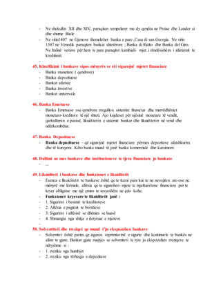 - Ne shekullin XII dhe XIV, paraqiten tempelaret me dy qendra ne Praise dhe Londer si
dhe shume filiale .
- Ne vitin1407 ne Gjenove themelohet banka e pare ,Casa di san Georgia. Ne vitin
1587 ne Venedik paraqiten bankat shtetërore ; Banka di Rialto dhe Banka del Giro.
Ne Italinë veriore për here te pare paraqitet kambiali- mjet i rëndësishëm i afarizmit te
kreditimit.
-
45. Klasifikimi i bankave sipas mënyrës se si i sigurojnë mjetet financiare
- Banka monetare ( qendrore)
- Banka depozituese
- Bankat afariste
- Banka investive
- Bankat universale
46. Banka Emetuese
- Banka Emetuese ose qendrore rregullon sistemin financiar dhe marrëdhëniet
monetaro-kreditore të një shteti. Ajo kujdeset për njësinë monetare të vendit,
qarkullimin e parasë, likuiditetin e sistemit bankar dhe likuiditetin në vend dhe
ndërkombëtar.
47. Banka Depozituese
- Banka depozituese – që sigurojnë mjetet financiare përmes depozitave afatshkurtra
dhe të kursyera. Këto banka mund të jenë banka komerciale dhe kursimore.
48. Dallimi ne mes bankave dhe institucioneve te tjera financiare jo bankare
- ...
49. Likuiditeti i bankave dhe funksionet e likuiditetit
- Esenca e likuiditetit te bankave është qe te kemi para kur te na nevojiten ato ose ne
mënyrë me formale, aftësia qe te sigurohen mjete te mjaftueshme financiare per te
kryer obligime me një çmim te arsyeshëm ne çdo kohe.
- Funksionet kryesore te likuiditetit janë :
- 1. Sigurimi i besimit te kreditoreve
- 2. Aftësia e pagimit te borxheve
- 3. Sigurimi i aftësisë se dhënies se huasë
- 4. Shmangia nga shitja e detyruar e mjeteve
-
50. Solventiteti dhe rreziqet qe mund t’ju ekspozohen bankave
- Solvenitet është parim qe siguron veprimtarinë e sigurte dhe kontinuele te bankës ne
afate te gjate. Bankat gjate ruajtjes se solveniteti te tyre ju ekspozohen rreziqeve te
ndryshme si :
- 1. rreziku nga humbjet
- 2. rreziku nga tërheqja e depozitave
 