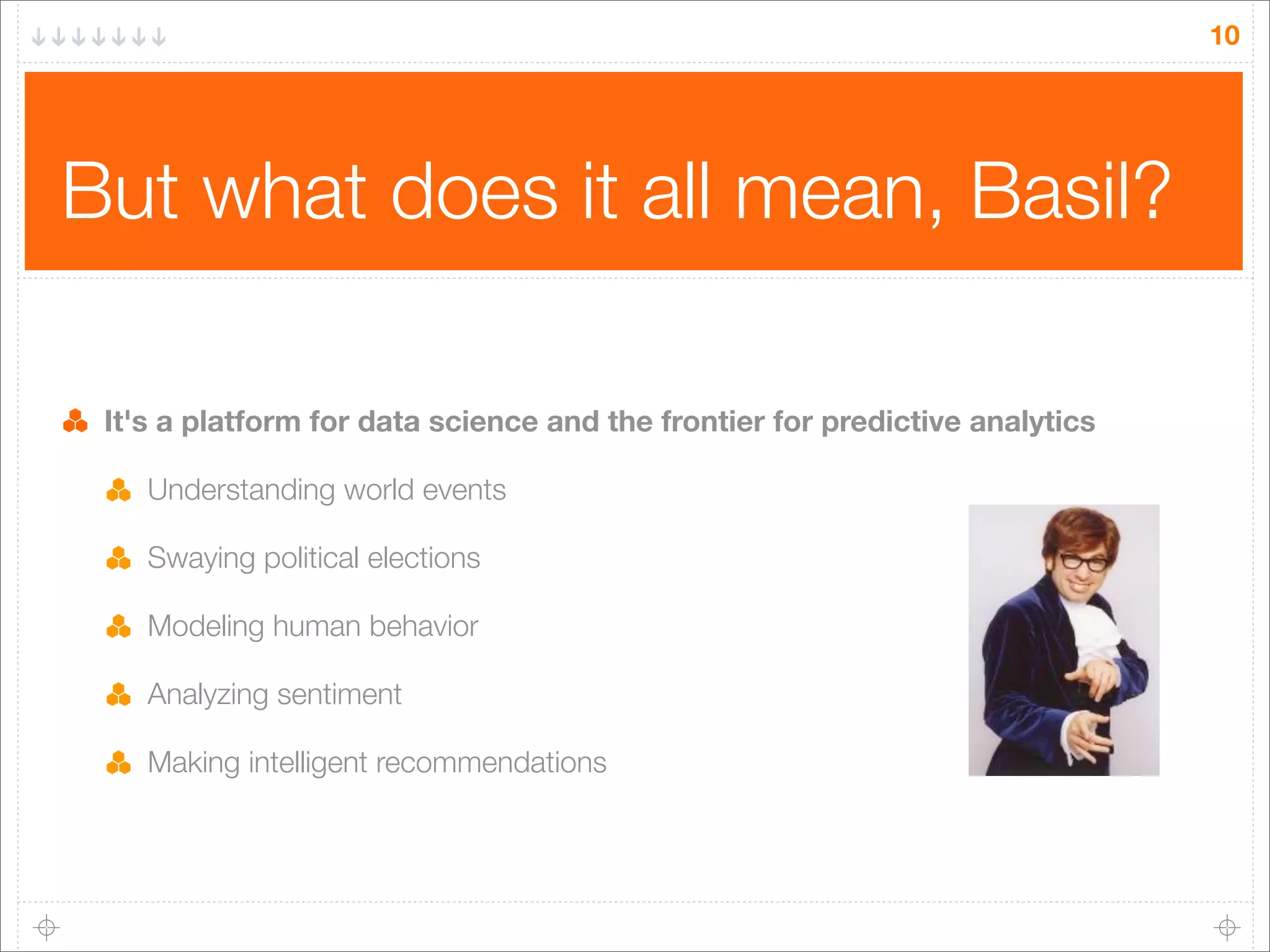 10

But what does it all mean, Basil?
It's a platform for data science and the frontier for predictive analytics
Understanding world events
Swaying political elections
Modeling human behavior
Analyzing sentiment
Making intelligent recommendations

 