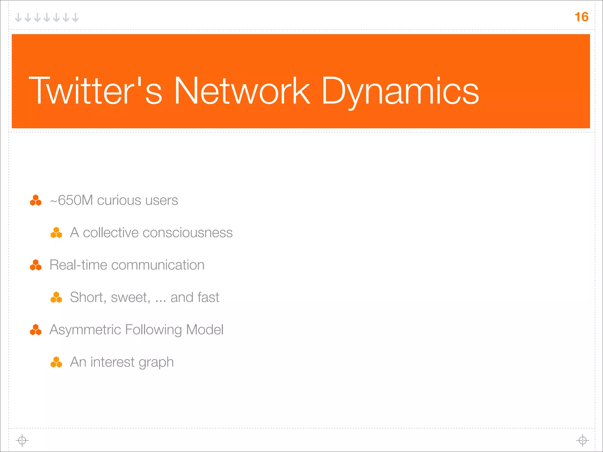 16

Twitter's Network Dynamics
~650M curious users
A collective consciousness
Real-time communication
Short, sweet, ... and fast
Asymmetric Following Model
An interest graph

 