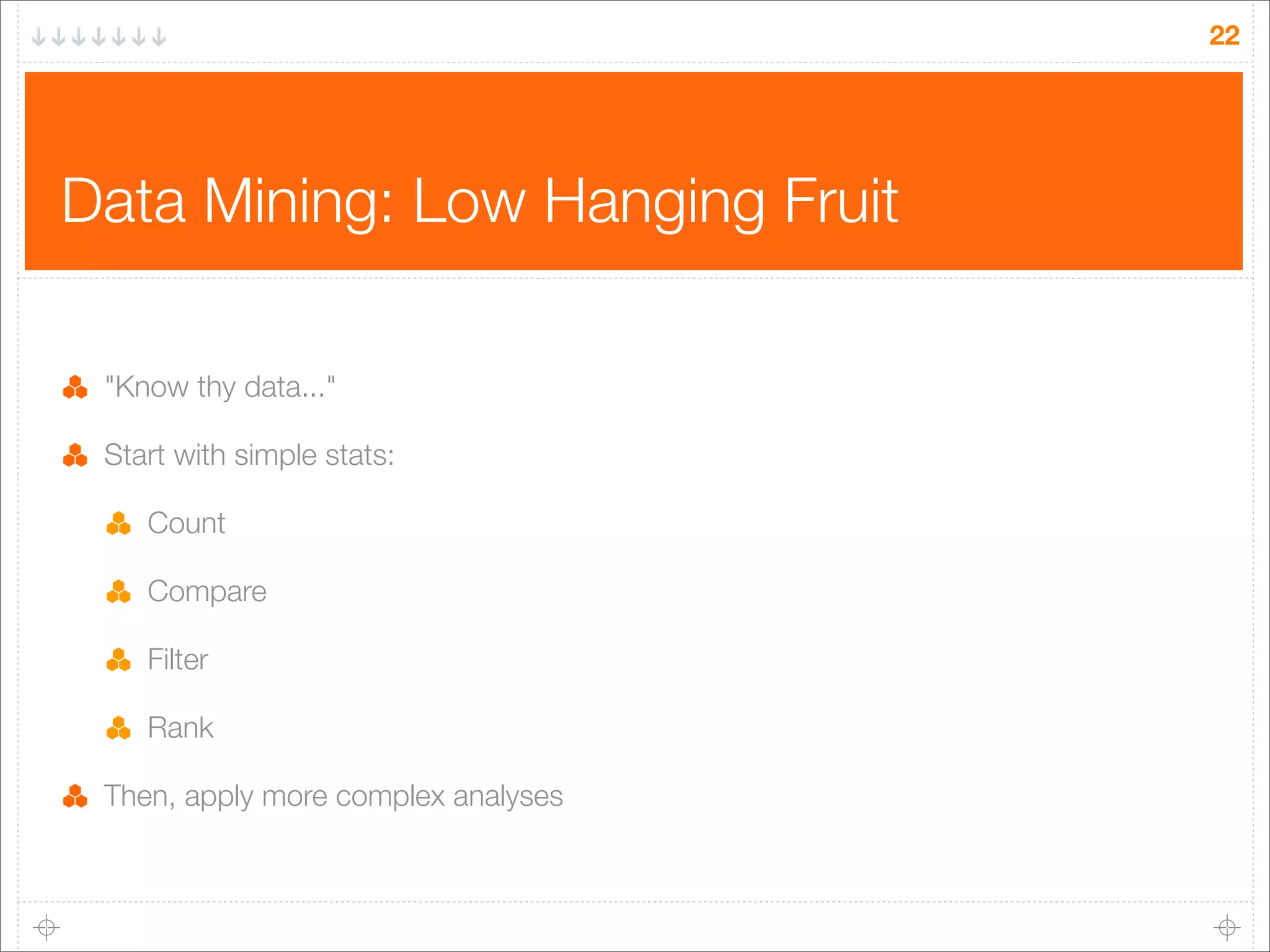 22

Data Mining: Low Hanging Fruit
"Know thy data..."
Start with simple stats:
Count
Compare
Filter
Rank
Then, apply more complex analyses

 