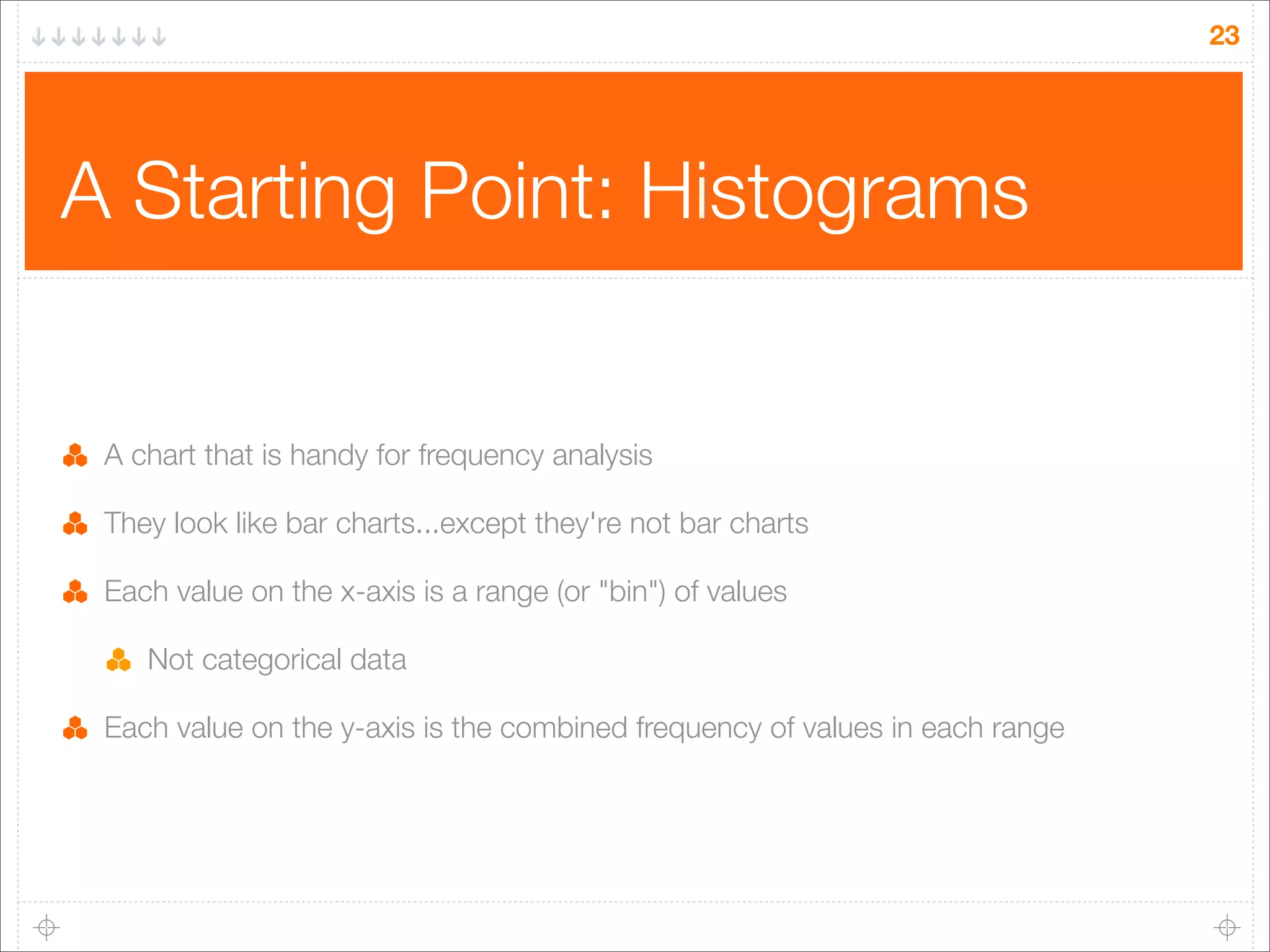 23

A Starting Point: Histograms

A chart that is handy for frequency analysis
They look like bar charts...except they're not bar charts
Each value on the x-axis is a range (or "bin") of values
Not categorical data
Each value on the y-axis is the combined frequency of values in each range

 