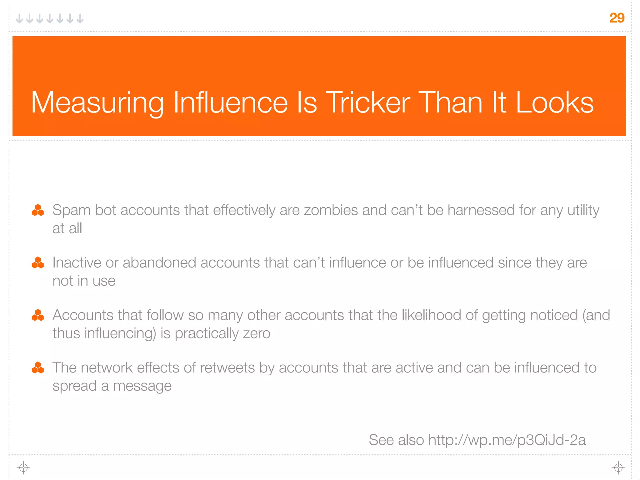 29

Measuring Inﬂuence Is Tricker Than It Looks

Spam bot accounts that effectively are zombies and can’t be harnessed for any utility
at all
Inactive or abandoned accounts that can’t inﬂuence or be inﬂuenced since they are
not in use
Accounts that follow so many other accounts that the likelihood of getting noticed (and
thus inﬂuencing) is practically zero
The network effects of retweets by accounts that are active and can be inﬂuenced to
spread a message
See also http://wp.me/p3QiJd-2a

 