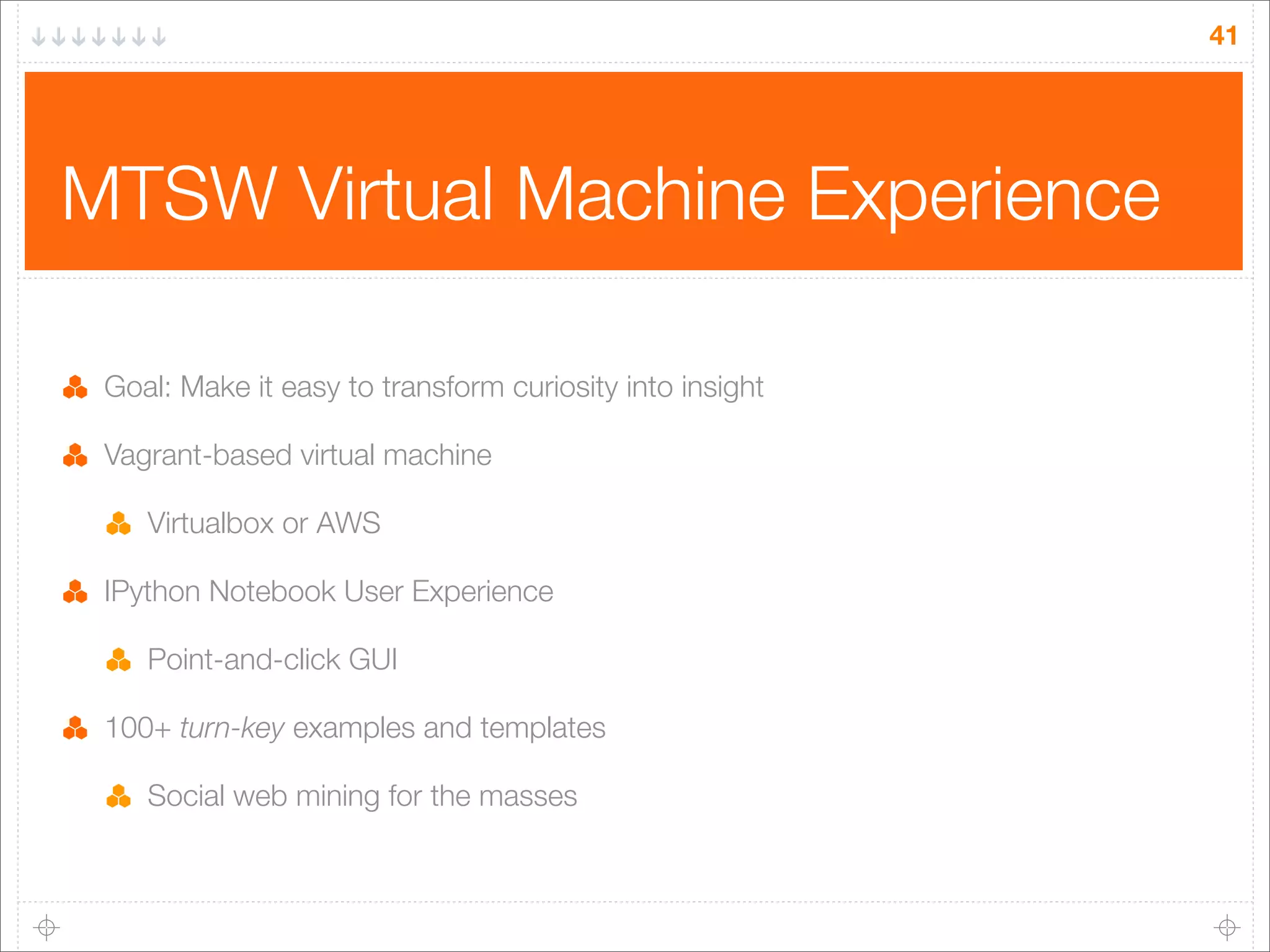 41

MTSW Virtual Machine Experience
Goal: Make it easy to transform curiosity into insight
Vagrant-based virtual machine
Virtualbox or AWS
IPython Notebook User Experience
Point-and-click GUI
100+ turn-key examples and templates
Social web mining for the masses

 