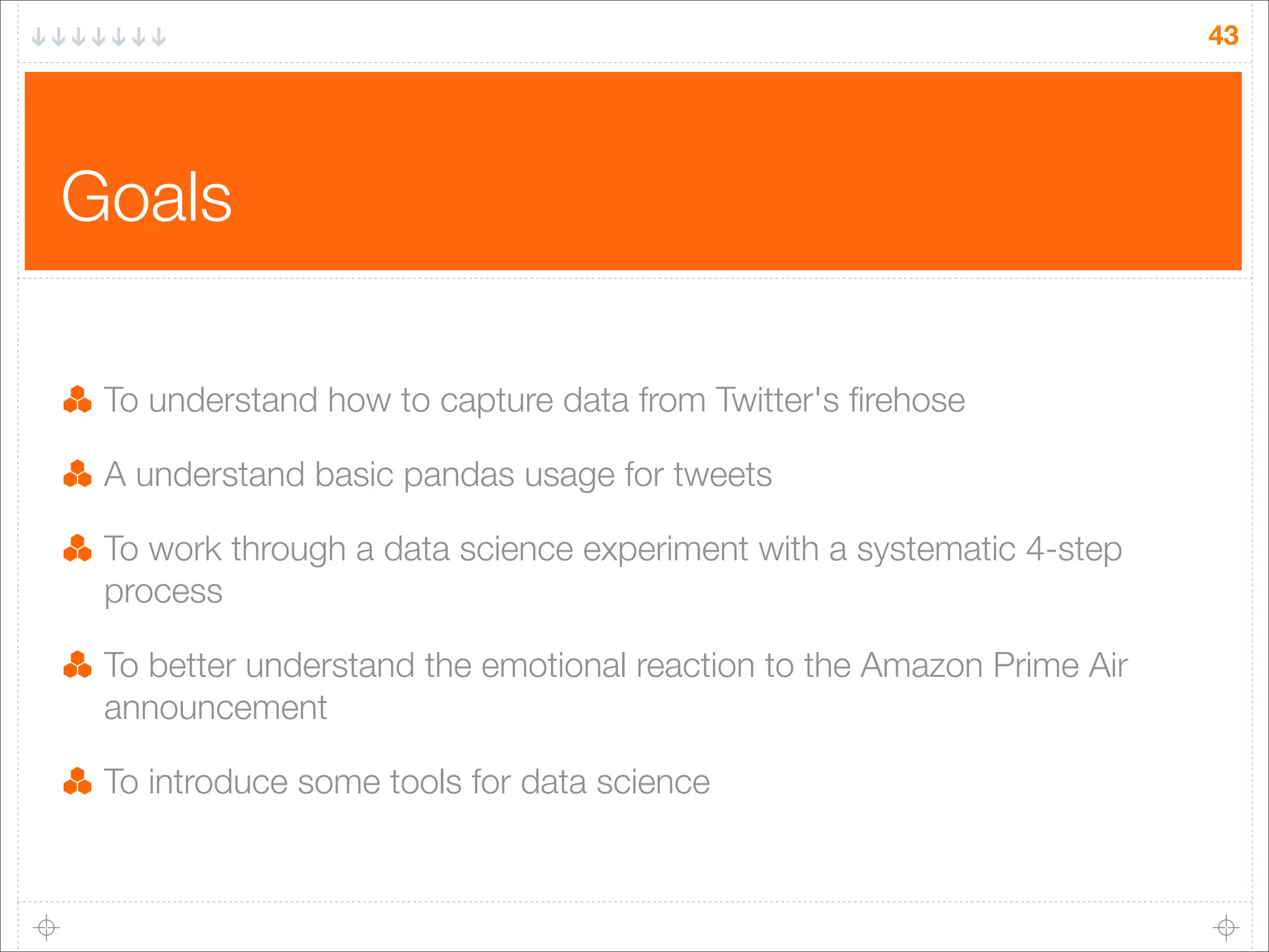 43

Goals
To understand how to capture data from Twitter's ﬁrehose
A understand basic pandas usage for tweets
To work through a data science experiment with a systematic 4-step
process
To better understand the emotional reaction to the Amazon Prime Air
announcement
To introduce some tools for data science

 